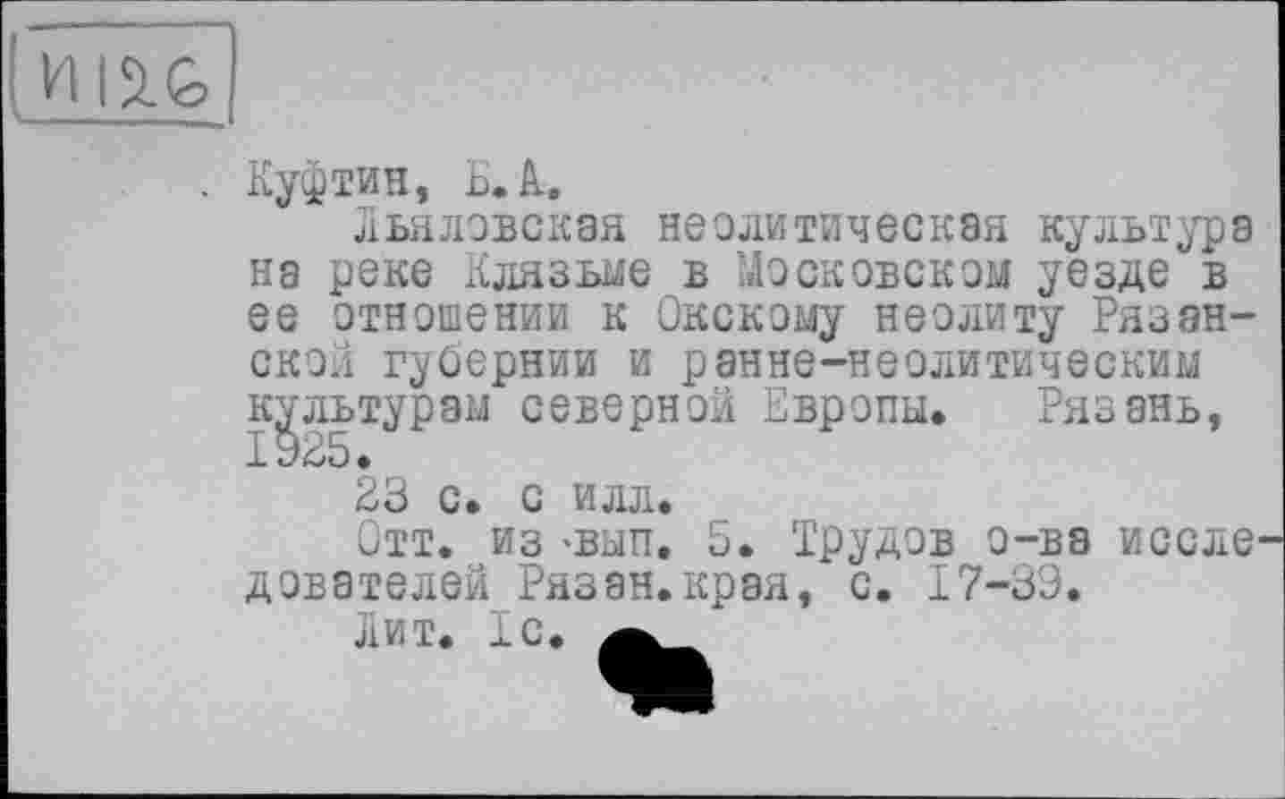 ﻿
Куфтин, ьЛ,
Льяловская неолитическая культура на реке Клязьме в Московском уезде в ее отношении к Окскому неолиту Рязанской губернии и ранне-неолитическим культурам северной Европы. Рязань, і 925 •
23 с. с илл.
Отт. из -вап. 5. Трудов о-ва иссле дователей Рязан.крэя, с. 17-39.
ЛИТ. 1C.